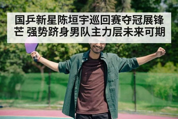 国乒新星陈垣宇巡回赛夺冠展锋芒 强势跻身男队主力层未来可期