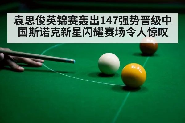 袁思俊英锦赛轰出147强势晋级中国斯诺克新星闪耀赛场令人惊叹