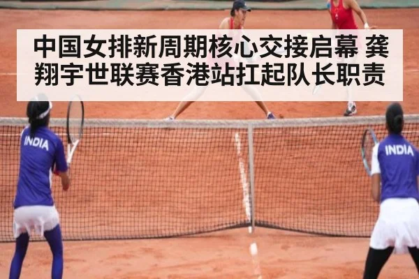 中国女排新周期核心交接启幕 龚翔宇世联赛香港站扛起队长职责