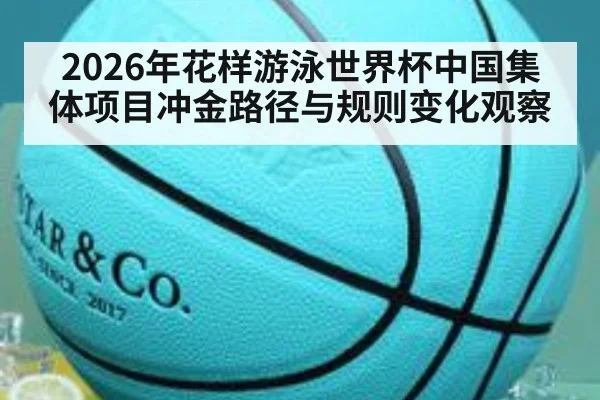 2026年花样游泳世界杯中国集体项目冲金路径与规则变化观察